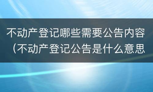 不动产登记哪些需要公告内容（不动产登记公告是什么意思）