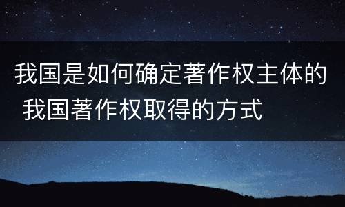 我国是如何确定著作权主体的 我国著作权取得的方式