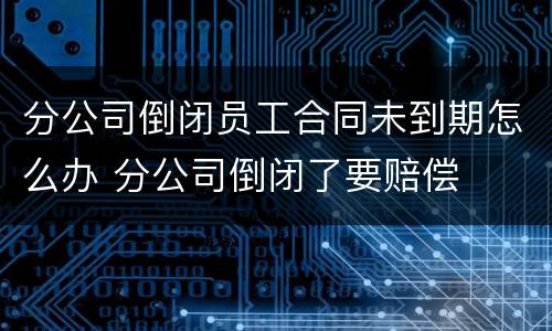 分公司倒闭员工合同未到期怎么办 分公司倒闭了要赔偿