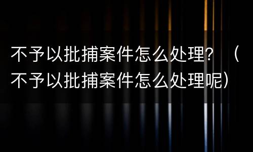 不予以批捕案件怎么处理？（不予以批捕案件怎么处理呢）