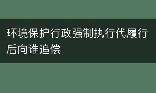 环境保护行政强制执行代履行后向谁追偿