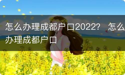 怎么办理成都户口2022？ 怎么办理成都户口