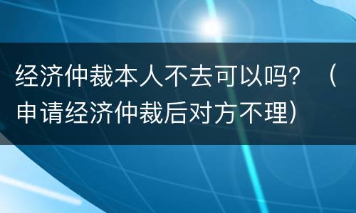 经济仲裁本人不去可以吗？（申请经济仲裁后对方不理）