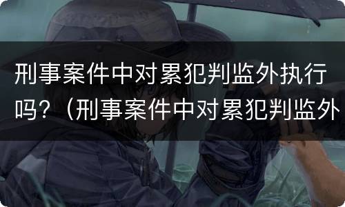 刑事案件中对累犯判监外执行吗?（刑事案件中对累犯判监外执行吗有影响吗）