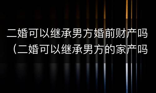 二婚可以继承男方婚前财产吗（二婚可以继承男方的家产吗?）