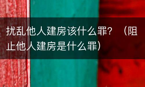 扰乱他人建房该什么罪？（阻止他人建房是什么罪）