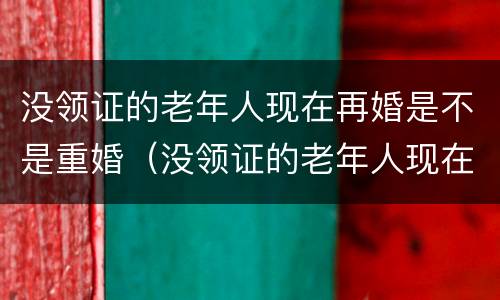 没领证的老年人现在再婚是不是重婚（没领证的老年人现在再婚是不是重婚了）