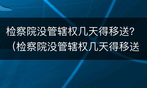 检察院没管辖权几天得移送？（检察院没管辖权几天得移送监狱）