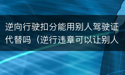 逆向行驶扣分能用别人驾驶证代替吗（逆行违章可以让别人处理吗?）