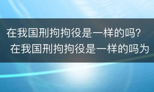 在我国刑拘拘役是一样的吗？ 在我国刑拘拘役是一样的吗为什么