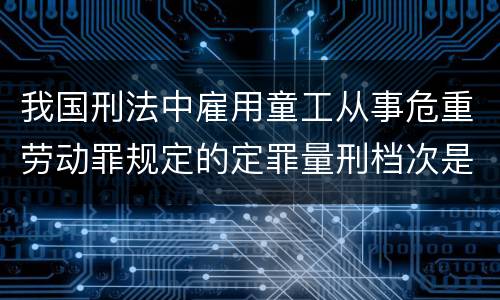 我国刑法中雇用童工从事危重劳动罪规定的定罪量刑档次是怎样的