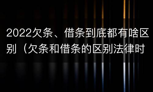 2022欠条、借条到底都有啥区别（欠条和借条的区别法律时间多少年）