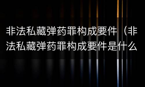 非法私藏弹药罪构成要件（非法私藏弹药罪构成要件是什么）