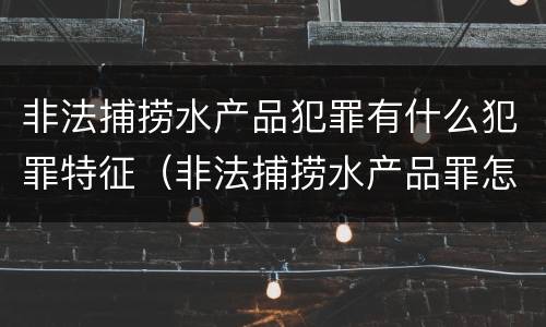 非法捕捞水产品犯罪有什么犯罪特征（非法捕捞水产品罪怎么判刑）