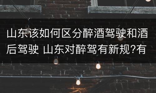 山东该如何区分醉酒驾驶和酒后驾驶 山东对醉驾有新规?有哪些?