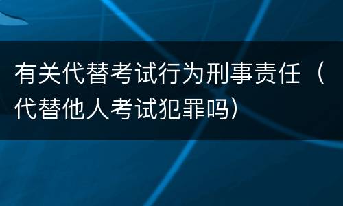 有关代替考试行为刑事责任（代替他人考试犯罪吗）