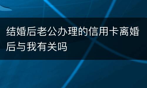 结婚后老公办理的信用卡离婚后与我有关吗