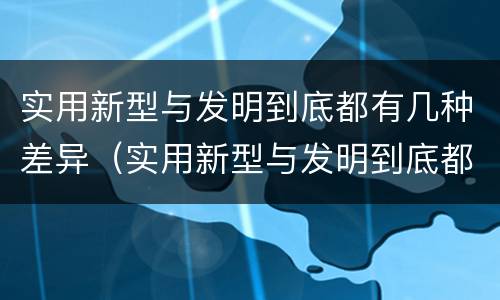 实用新型与发明到底都有几种差异（实用新型与发明到底都有几种差异吗）