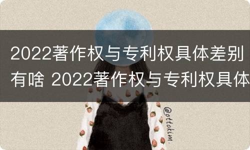 2022著作权与专利权具体差别有啥 2022著作权与专利权具体差别有啥不同