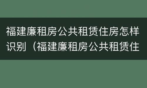 福建廉租房公共租赁住房怎样识别（福建廉租房公共租赁住房怎样识别真假）