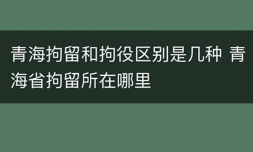 青海拘留和拘役区别是几种 青海省拘留所在哪里