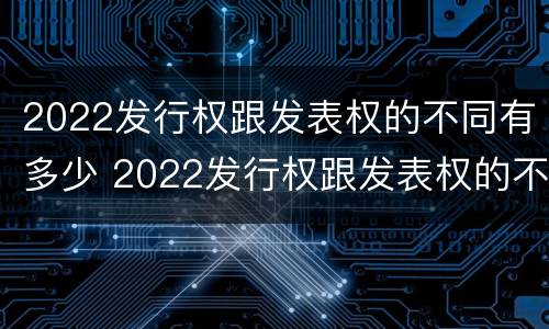 2022发行权跟发表权的不同有多少 2022发行权跟发表权的不同有多少种