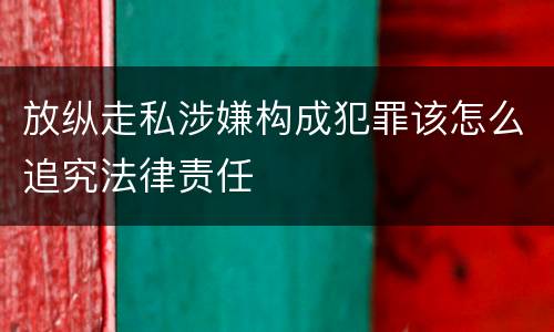 放纵走私涉嫌构成犯罪该怎么追究法律责任