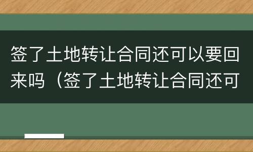 签了土地转让合同还可以要回来吗（签了土地转让合同还可以要回来吗知乎）