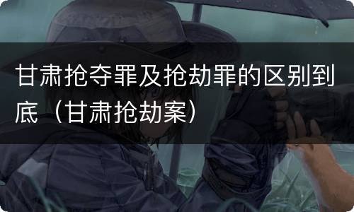 甘肃抢夺罪及抢劫罪的区别到底（甘肃抢劫案）