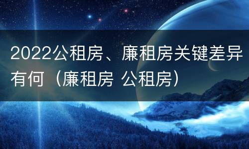 2022公租房、廉租房关键差异有何（廉租房 公租房）