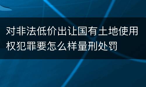 对非法低价出让国有土地使用权犯罪要怎么样量刑处罚