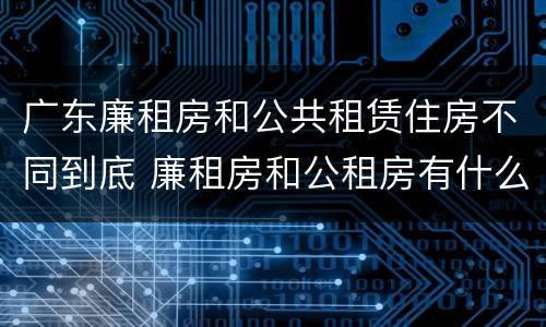 广东廉租房和公共租赁住房不同到底 廉租房和公租房有什么区别广州