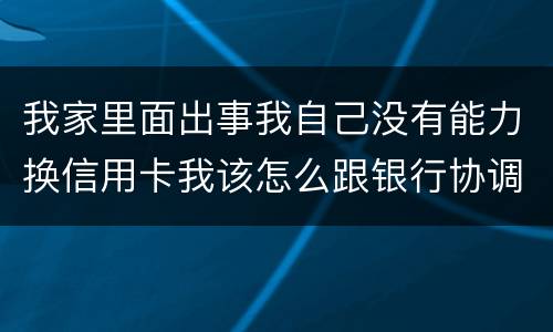 我家里面出事我自己没有能力换信用卡我该怎么跟银行协调