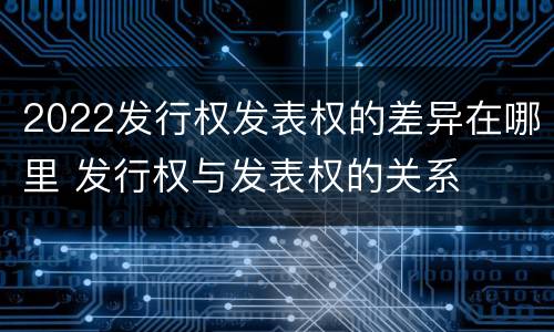 2022发行权发表权的差异在哪里 发行权与发表权的关系