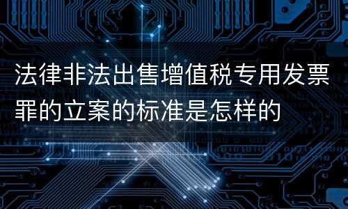 法律非法出售增值税专用发票罪的立案的标准是怎样的