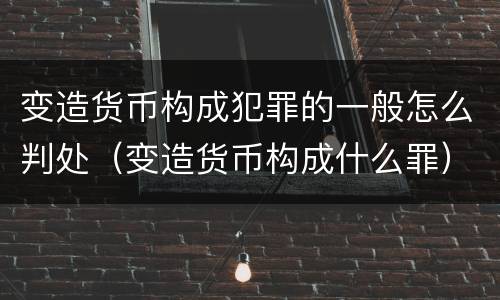 变造货币构成犯罪的一般怎么判处（变造货币构成什么罪）