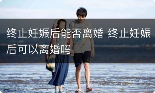 终止妊娠后能否离婚 终止妊娠后可以离婚吗