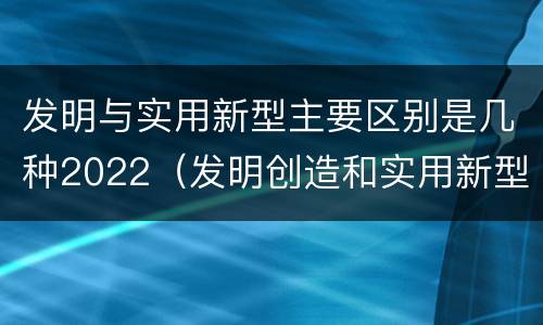 发明与实用新型主要区别是几种2022（发明创造和实用新型的区别）