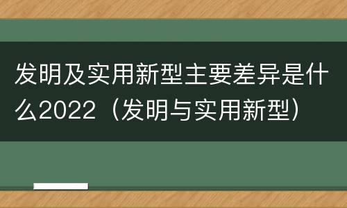 发明及实用新型主要差异是什么2022（发明与实用新型）