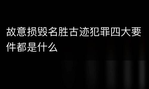 故意损毁名胜古迹犯罪四大要件都是什么