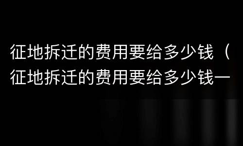 征地拆迁的费用要给多少钱（征地拆迁的费用要给多少钱一平方）