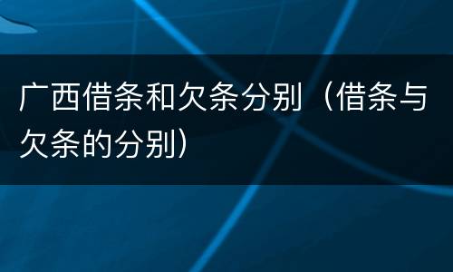 广西借条和欠条分别（借条与欠条的分别）