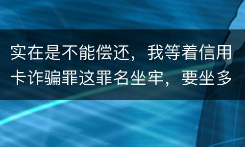 实在是不能偿还，我等着信用卡诈骗罪这罪名坐牢，要坐多少年