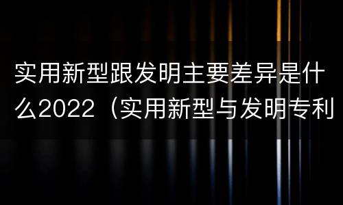 实用新型跟发明主要差异是什么2022（实用新型与发明专利的区别有哪些）