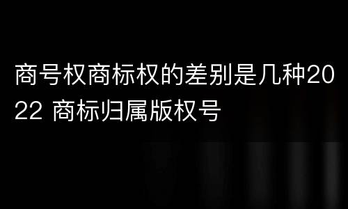 商号权商标权的差别是几种2022 商标归属版权号