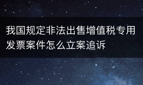 我国规定非法出售增值税专用发票案件怎么立案追诉