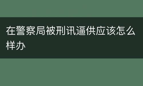 在警察局被刑讯逼供应该怎么样办