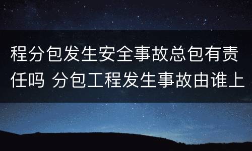 程分包发生安全事故总包有责任吗 分包工程发生事故由谁上报