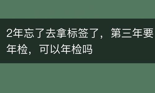 2年忘了去拿标签了，第三年要年检，可以年检吗