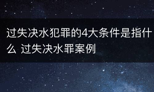 过失决水犯罪的4大条件是指什么 过失决水罪案例